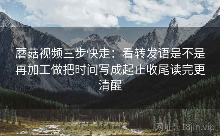 蘑菇视频三步快走:看转发语是不是再加工做把时间写成起止收尾读完更清醒 蘑菇视频三步快走:看转发语是不是再加工做把时间写成起止收尾读完更清醒