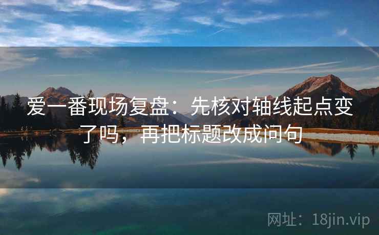 爱一番现场复盘:先核对轴线起点变了吗,再把标题改成问句