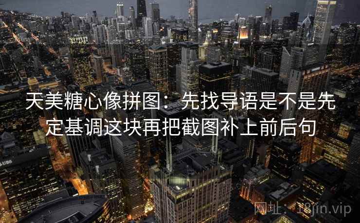 天美糖心像拼图:先找导语是不是先定基调这块再把截图补上前后句