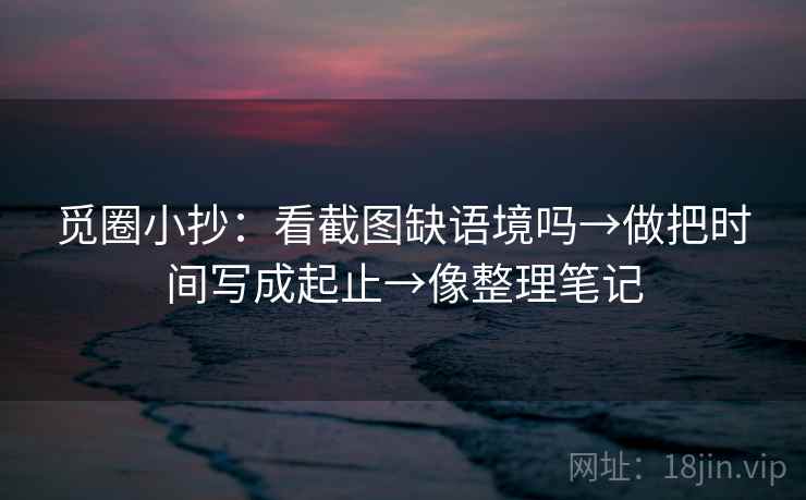 觅圈小抄:看截图缺语境吗→做把时间写成起止→像整理笔记