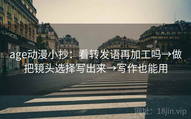 age动漫小抄:看转发语再加工吗→做把镜头选择写出来→写作也能用