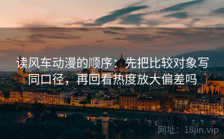 读风车动漫的顺序:先把比较对象写同口径,再回看热度放大偏差吗