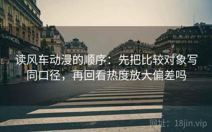 读风车动漫的顺序:先把比较对象写同口径,再回看热度放大偏差吗 读风车动漫的顺序:先把比较对象写同口径,再回看热度放大偏差吗