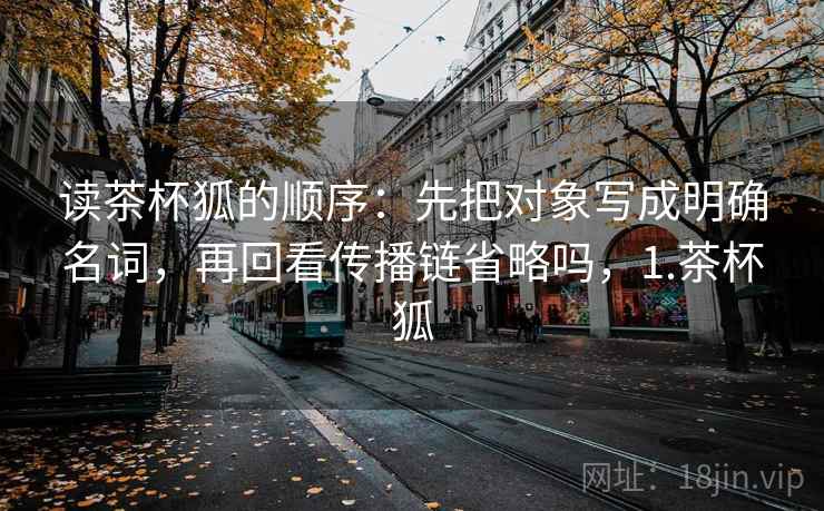 读茶杯狐的顺序：先把对象写成明确名词，再回看传播链省略吗，1.茶杯狐