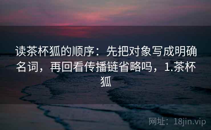 读茶杯狐的顺序:先把对象写成明确名词,再回看传播链省略吗,1.茶杯狐 读茶杯狐的顺序:先把对象写成明确名词,再回看传播链省略吗,1.茶杯狐