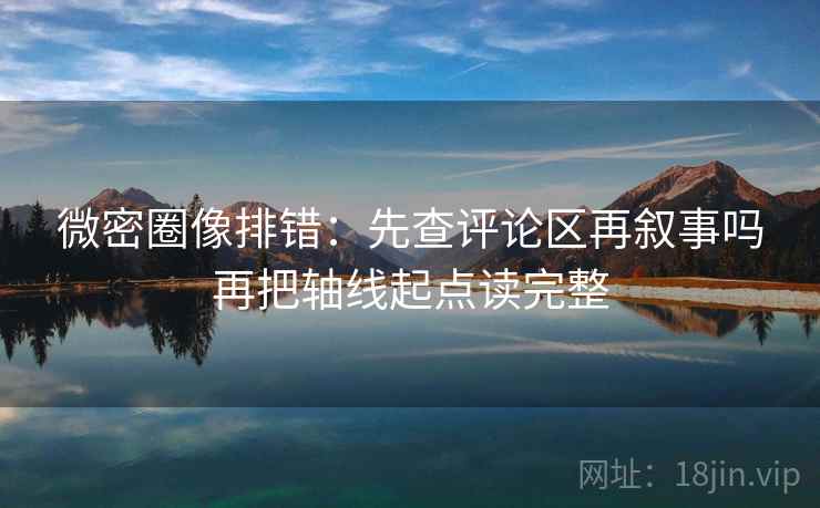 微密圈像排错:先查评论区再叙事吗再把轴线起点读完整