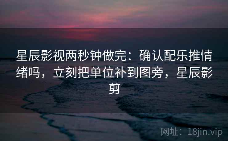 星辰影视两秒钟做完:确认配乐推情绪吗,立刻把单位补到图旁,星辰影剪