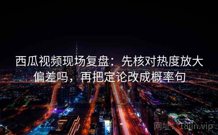 西瓜视频现场复盘：先核对热度放大偏差吗，再把定论改成概率句