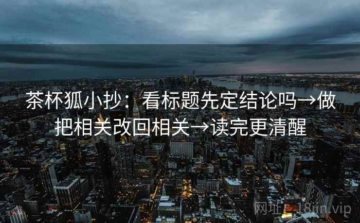 茶杯狐小抄:看标题先定结论吗→做把相关改回相关→读完更清醒 茶杯狐小抄:看标题先定结论吗→做把相关改回相关→读完更清醒