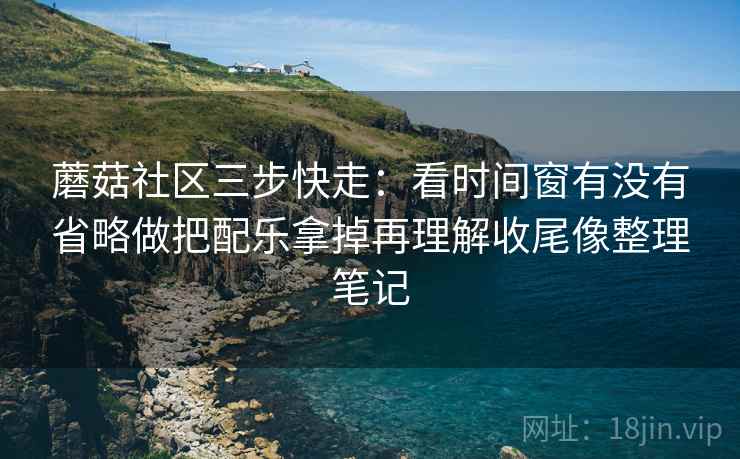 蘑菇社区三步快走:看时间窗有没有省略做把配乐拿掉再理解收尾像整理笔记