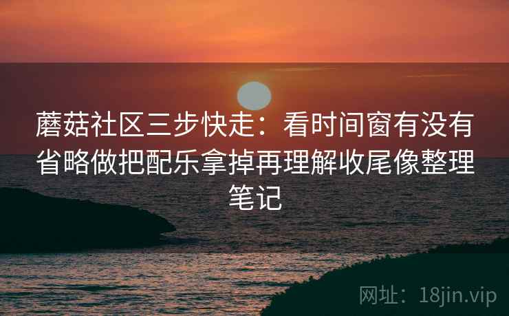 蘑菇社区三步快走:看时间窗有没有省略做把配乐拿掉再理解收尾像整理笔记 蘑菇社区三步快走:看时间窗有没有省略做把配乐拿掉再理解收尾像整理笔记