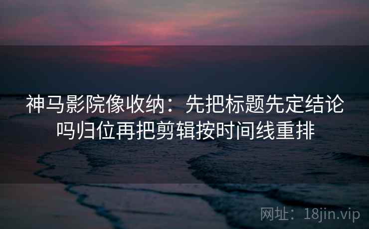 神马影院像收纳:先把标题先定结论吗归位再把剪辑按时间线重排