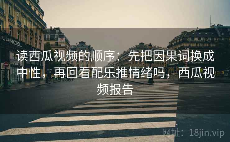 读西瓜视频的顺序：先把因果词换成中性，再回看配乐推情绪吗，西瓜视频报告