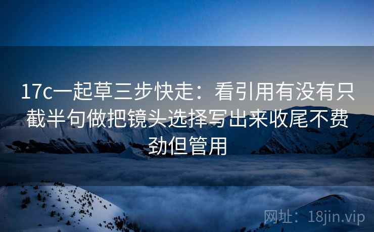 17c一起草三步快走:看引用有没有只截半句做把镜头选择写出来收尾不费劲但管用