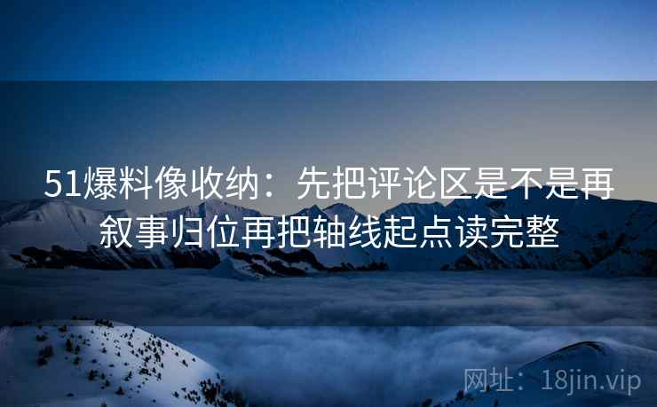 51爆料像收纳:先把评论区是不是再叙事归位再把轴线起点读完整 51爆料像收纳:先把评论区是不是再叙事归位再把轴线起点读完整