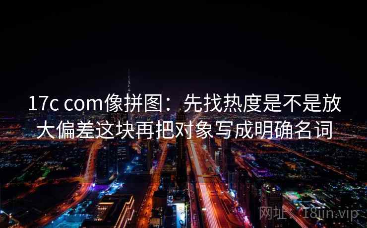 17c com像拼图：先找热度是不是放大偏差这块再把对象写成明确名词
