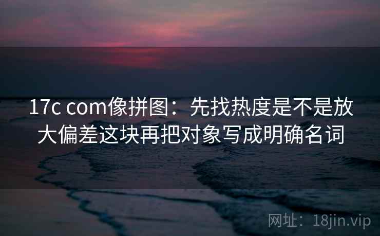 17c com像拼图:先找热度是不是放大偏差这块再把对象写成明确名词 17c com像拼图:先找热度是不是放大偏差这块再把对象写成明确名词