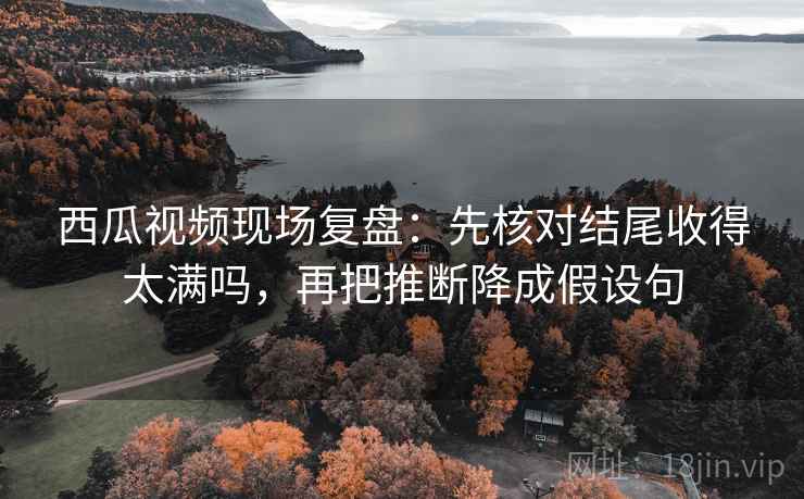 西瓜视频现场复盘:先核对结尾收得太满吗,再把推断降成假设句