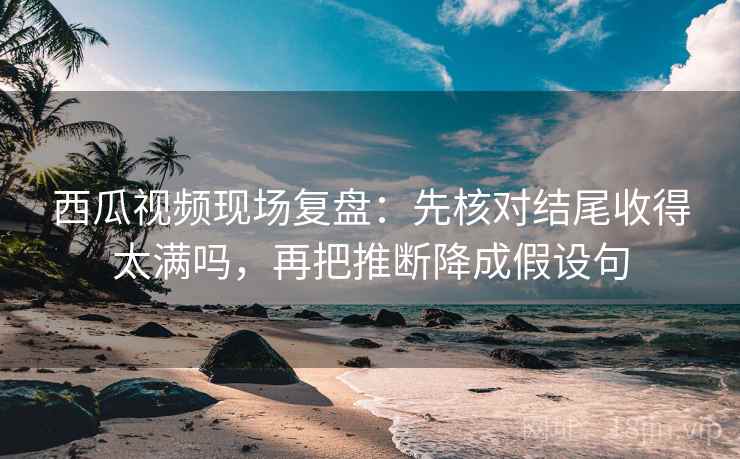 西瓜视频现场复盘：先核对结尾收得太满吗，再把推断降成假设句