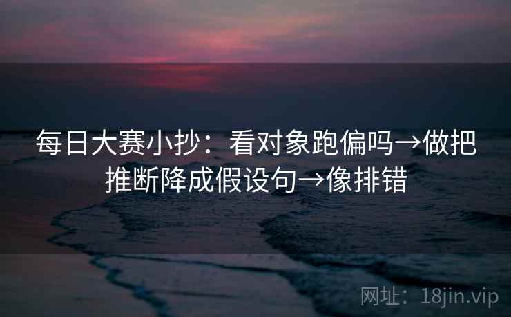每日大赛小抄:看对象跑偏吗→做把推断降成假设句→像排错 每日大赛小抄:看对象跑偏吗→做把推断降成假设句→像排错