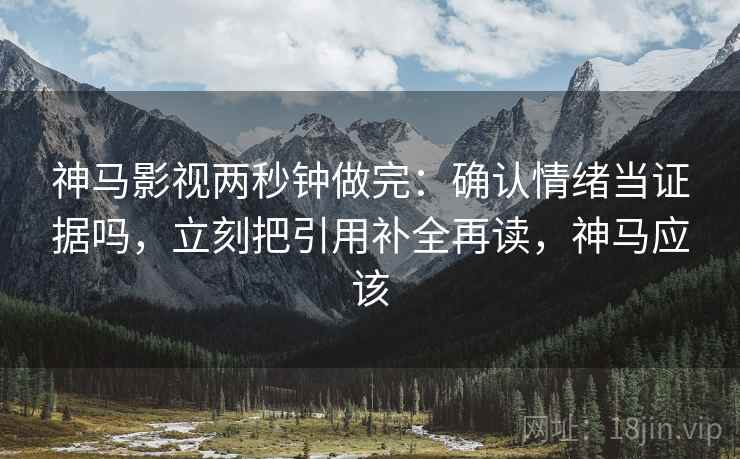 神马影视两秒钟做完：确认情绪当证据吗，立刻把引用补全再读，神马应该