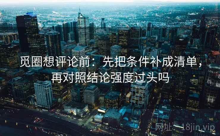 觅圈想评论前:先把条件补成清单,再对照结论强度过头吗 觅圈想评论前:先把条件补成清单,再对照结论强度过头吗