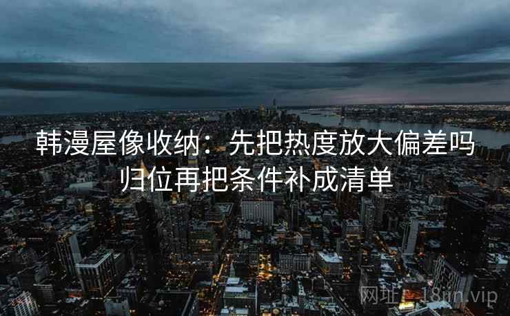 韩漫屋像收纳:先把热度放大偏差吗归位再把条件补成清单