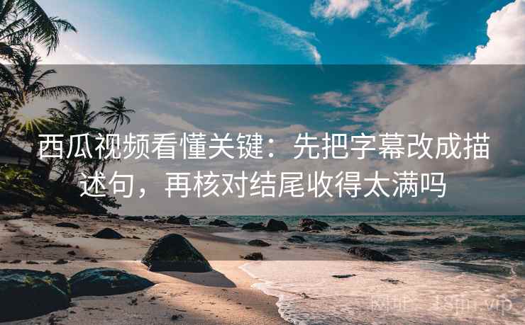 西瓜视频看懂关键:先把字幕改成描述句,再核对结尾收得太满吗