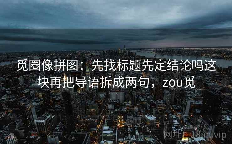 觅圈像拼图:先找标题先定结论吗这块再把导语拆成两句,zou觅 觅圈像拼图:先找标题先定结论吗这块再把导语拆成两句,zou觅