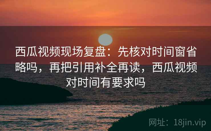西瓜视频现场复盘:先核对时间窗省略吗,再把引用补全再读,西瓜视频对时间有要求吗 西瓜视频现场复盘:先核对时间窗省略吗,再把引用补全再读,西瓜视频对时间有要求吗