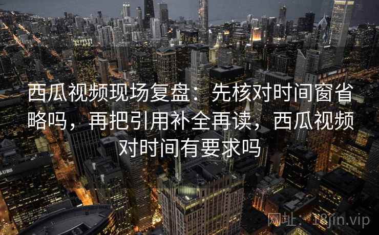 西瓜视频现场复盘:先核对时间窗省略吗,再把引用补全再读,西瓜视频对时间有要求吗