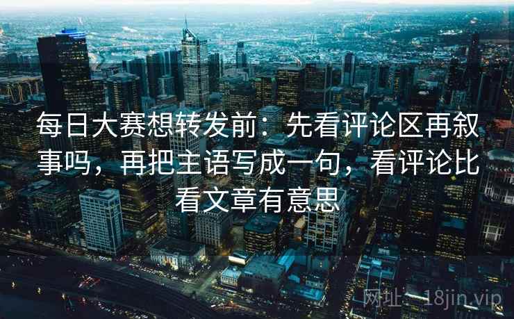 每日大赛想转发前:先看评论区再叙事吗,再把主语写成一句,看评论比看文章有意思