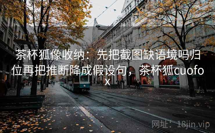 茶杯狐像收纳:先把截图缺语境吗归位再把推断降成假设句,茶杯狐cuofox