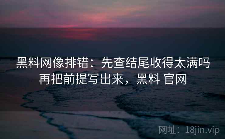 黑料网像排错:先查结尾收得太满吗再把前提写出来,黑料 官网